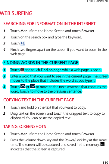 119 ENTERTAINMENTWEB SURFINGSEARCHING FOR INFORMATION IN THE INTERNET1  Touch Menu from the Home Screen and touch Browser.2  Touch on the search box and type the keyword.3  Touch  . 4  Pinch two fingers apart on the screen if you want to zoom in the web page.FINDING WORDS IN THE CURRENT PAGE1  Touch   and touch Find on page while a web page is open.2  Enter a word that you want to see in the current page. The screen moves to the place that includes the word as you type it.3  Touch   or   to move to the next sentence that contains the word. Touch  to move to the previous sentence.COPYING TEXT IN THE CURRENT PAGE1  Touch and hold on the text that you want to copy.2  Drag text on the screen, and touch the dragged text to copy to clipboard. You can paste the copied text.TAKING SCREENSHOTS1  Touch Menu from the Home Screen and touch Browser.2  Press the volume down key and the Power/Lock key at the same time. The screen will be captured and saved in the memory.   indicates that the screen is captured.