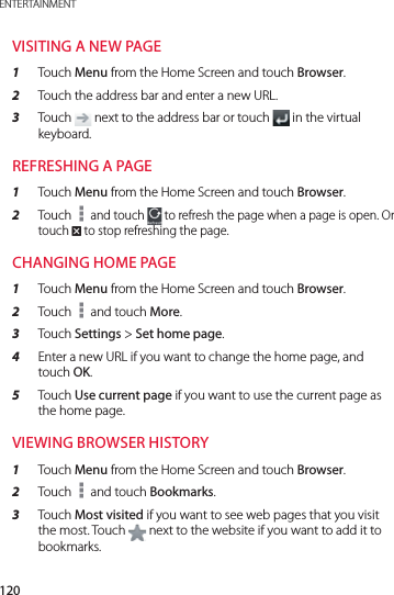 120ENTERTAINMENTVISITING A NEW PAGE1  Touch Menu from the Home Screen and touch Browser.2  Touch the address bar and enter a new URL.3  Touch   next to the address bar or touch   in the virtual keyboard.REFRESHING A PAGE1  Touch Menu from the Home Screen and touch Browser.2  Touch   and touch   to refresh the page when a page is open. Or touch 4 to stop refreshing the page.CHANGING HOME PAGE 1  Touch Menu from the Home Screen and touch Browser.2  Touch   and touch More.3  Touch Settings &gt; Set home page.4  Enter a new URL if you want to change the home page, and touch OK.5  Touch Use current page if you want to use the current page as the home page.VIEWING BROWSER HISTORY1  Touch Menu from the Home Screen and touch Browser.2  Touch   and touch Bookmarks.3  Touch Most visited if you want to see web pages that you visit the most. Touch   next to the website if you want to add it to bookmarks.