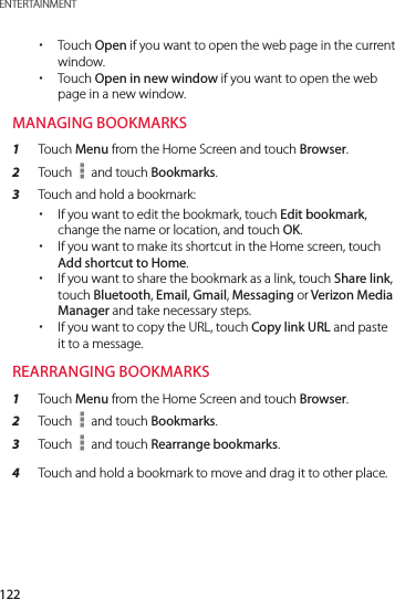 122ENTERTAINMENT xTouch Open if you want to open the web page in the current window. xTouch Open in new window if you want to open the web page in a new window.MANAGING BOOKMARKS1  Touch Menu from the Home Screen and touch Browser.2  Touch   and touch Bookmarks.3  Touch and hold a bookmark: xIf you want to edit the bookmark, touch Edit bookmark, change the name or location, and touch OK. xIf you want to make its shortcut in the Home screen, touch Add shortcut to Home. xIf you want to share the bookmark as a link, touch Share link, touch Bluetooth, Email, Gmail, Messaging or Verizon Media Manager and take necessary steps. xIf you want to copy the URL, touch Copy link URL and paste it to a message.REARRANGING BOOKMARKS1  Touch Menu from the Home Screen and touch Browser.2  Touch   and touch Bookmarks.3  Touch   and touch Rearrange bookmarks.4  Touch and hold a bookmark to move and drag it to other place.