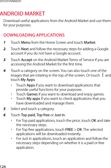 124ENTERTAINMENTANDROID MARKETDownload useful applications from the Android Market and use them for your purposes.DOWNLOADING APPLICATIONS1  Touch Menu from the Home Screen and touch Market.2  Touch Next and follow the necessary steps for adding a Google account if you do not have a Google account.3  Touch Accept on the Android Market Terms of Service if you are accessing the Android Market for the first time.4  Touch a category on the screen. You can also touch one of the images that are rotating in the top of the screen. Or touch   and touch My Apps. xTouch Apps if you want to download applications that provide useful functions for your purposes. xTouch Games if you want to download and enjoy games. xTouch My apps if you want to check applications that you have downloaded and manage them.5  Select and touch a category.6  Touch Top paid, Top free or Just in. xFor Top paid applications, touch the price, touch OK and take the necessary steps. xFor Top free applications, touch FREE &gt; OK. The selected applications will be downloaded instantly. xFor Just in applications, touch an application and follow the necessary steps depending on whether it is a paid or free application.