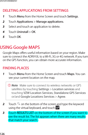 126ENTERTAINMENTDELETING APPLICATIONS FROM SETTINGS1  Touch Menu from the Home Screen and touch Settings.2  Touch Applications &gt; Manage applications.3  Select and touch an application to delete.4  Touch Uninstall &gt; OK.5  Touch OK.USING Google MAPSGoogle Maps offers useful information based on your region. Make sure to connect the ADR910L to a Wi-Fi, 3G or 4G network. If you turn on the GPS function, you can obtain more accurate information.FINDING PLACES1  Touch Menu from the Home Screen and touch Maps. You can see your current location on the map. Note  Make sure to connect to wireless networks or GPS satellites by touching Settings &gt; Location services and touching VZW Location Services, Standalone GPS Services or/and Google Locations Services &gt; Agree.2  Touch   on the bottom of the screen and type the keyword using the virtual keyboard, and touch  .3  Touch RESULTS LIST on the bottom of the screen if you want to see the result list. The list appears when there are many results that match your search.