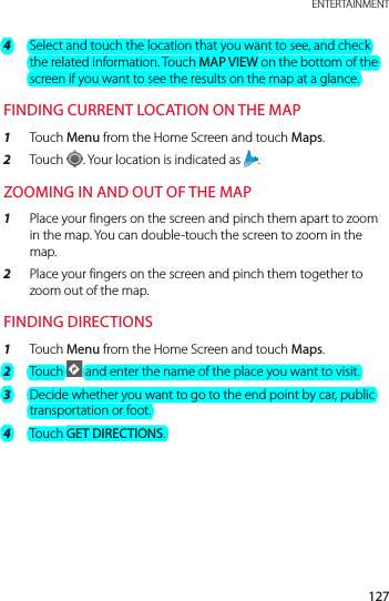 127 ENTERTAINMENT4  Select and touch the location that you want to see, and check the related information. Touch MAP VIEW on the bottom of the screen if you want to see the results on the map at a glance.FINDING CURRENT LOCATION ON THE MAP1  Touch Menu from the Home Screen and touch Maps.2  Touch  . Your location is indicated as  .ZOOMING IN AND OUT OF THE MAP1  Place your fingers on the screen and pinch them apart to zoom in the map. You can double-touch the screen to zoom in the map.2  Place your fingers on the screen and pinch them together to zoom out of the map.FINDING DIRECTIONS1  Touch Menu from the Home Screen and touch Maps.2  Touch   and enter the name of the place you want to visit.3  Decide whether you want to go to the end point by car, public transportation or foot.4  Touch GET DIRECTIONS.