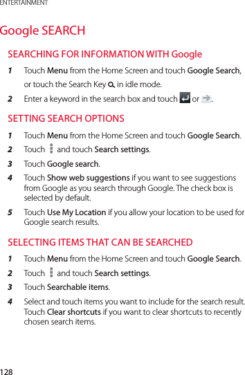 128ENTERTAINMENTGoogle SEARCHSEARCHING FOR INFORMATION WITH Google1  Touch Menu from the Home Screen and touch Google Search, or touch the Search Key &apos; in idle mode.2  Enter a keyword in the search box and touch   or  .SETTING SEARCH OPTIONS1  Touch Menu from the Home Screen and touch Google Search.2  Touch   and touch Search settings.3  Touch Google search.4  Touch Show web suggestions if you want to see suggestions from Google as you search through Google. The check box is selected by default.5  Touch Use My Location if you allow your location to be used for Google search results.SELECTING ITEMS THAT CAN BE SEARCHED1  Touch Menu from the Home Screen and touch Google Search.2  Touch   and touch Search settings.3  Touch Searchable items.4  Select and touch items you want to include for the search result. Touch Clear shortcuts if you want to clear shortcuts to recently chosen search items.