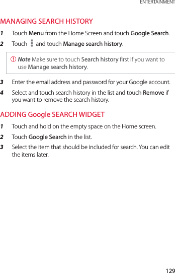 129 ENTERTAINMENTMANAGING SEARCH HISTORY1  Touch Menu from the Home Screen and touch Google Search.2  Touch   and touch Manage search history. Note Make sure to touch Search history first if you want to use Manage search history.3  Enter the email address and password for your Google account.4  Select and touch search history in the list and touch Remove if you want to remove the search history.ADDING Google SEARCH WIDGET1  Touch and hold on the empty space on the Home screen.2  Touch Google Search in the list.3  Select the item that should be included for search. You can edit the items later.