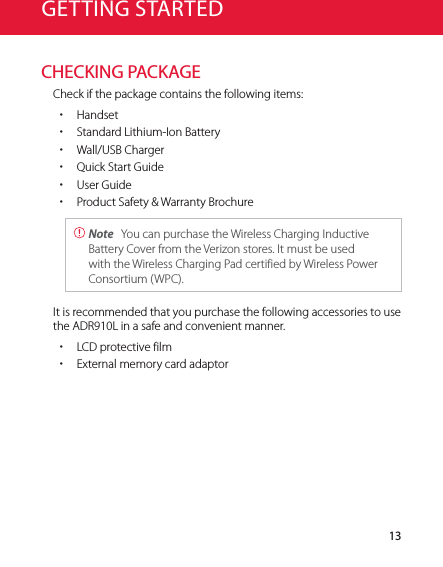 13GETTING STARTEDCHECKING PACKAGECheck if the package contains the following items: xHandset xStandard Lithium-Ion Battery xWall/USB Charger xQuick Start Guide xUser Guide xProduct Safety &amp; Warranty Brochure Note  You can purchase the Wireless Charging Inductive Battery Cover from the Verizon stores. It must be used with the Wireless Charging Pad certified by Wireless Power Consortium (WPC).It is recommended that you purchase the following accessories to use  the ADR910L in a safe and convenient manner.  xLCD protective film xExternal memory card adaptor