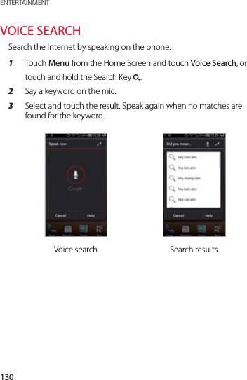 130ENTERTAINMENTVOICE SEARCHSearch the Internet by speaking on the phone.1  Touch Menu from the Home Screen and touch Voice Search, or touch and hold the Search Key &apos;.2  Say a keyword on the mic.3  Select and touch the result. Speak again when no matches are found for the keyword.Voice search Search results