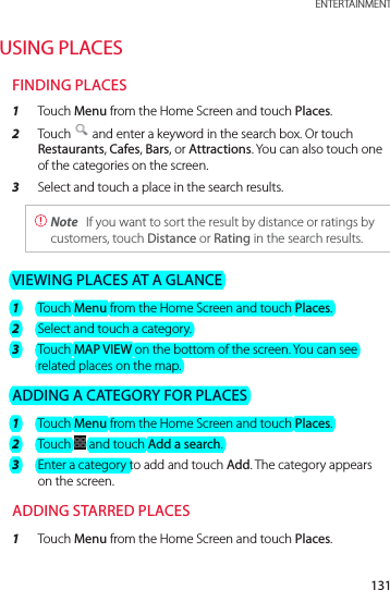 131 ENTERTAINMENTUSING PLACESFINDING PLACES1  Touch Menu from the Home Screen and touch Places.2  Touch   and enter a keyword in the search box. Or touch Restaurants, Cafes, Bars, or Attractions. You can also touch one of the categories on the screen.3  Select and touch a place in the search results. Note  If you want to sort the result by distance or ratings by customers, touch Distance or Rating in the search results.VIEWING PLACES AT A GLANCE1  Touch Menu from the Home Screen and touch Places.2  Select and touch a category.3  Touch MAP VIEW on the bottom of the screen. You can see related places on the map.ADDING A CATEGORY FOR PLACES1  Touch Menu from the Home Screen and touch Places.2  Touch   and touch Add a search.3  Enter a category to add and touch Add. The category appears on the screen.ADDING STARRED PLACES1  Touch Menu from the Home Screen and touch Places.