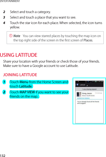 132ENTERTAINMENT2  Select and touch a category.3  Select and touch a place that you want to see.4  Touch the star icon for each place. When selected, the icon turns yellow. Note  You can view starred places by touching the map icon on the top right side of the screen in the first screen of Places.USING LATITUDEShare your location with your friends or check those of your friends. Make sure to have a Google account to use Latitude.JOINING LATITUDE1  Touch Menu from the Home Screen and touch Latitude.2  Touch MAP VIEW if you want to see your friends on the map. .