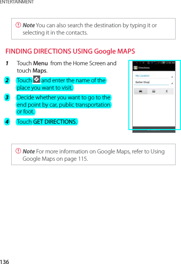 136ENTERTAINMENT Note You can also search the destination by typing it or selecting it in the contacts. FINDING DIRECTIONS USING Google MAPS1  Touch Menu  from the Home Screen and touch Maps.2  Touch   and enter the name of the place you want to visit.3  Decide whether you want to go to the end point by car, public transportation or foot.4  Touch GET DIRECTIONS.  Note For more information on Google Maps, refer to Using Google Maps on page 115. 