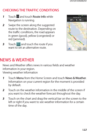 137 ENTERTAINMENTCHECKING THE TRAFFIC CONDITIONS1  Touch   and touch Route Info while Navigation is running.2  Swipe the screen along the suggested route to the destination. Depending on the traffic conditions, the road appears in green (good), yellow (congested) or red (jammed).3  Touch   and touch the route if you want to set an alternative route.NEWS &amp; WEATHERNews and Weather offers news in various fields and weather information in your region. Viewing weather information1  Touch Menu from the Home Screen and touch News &amp; Weather. Information on your current region for the moment is provided by default.2  Touch on the weather information in the middle of the screen if you want to check the weather forecast throughout the day.3  Touch on the chart and drag the vertical bar on the screen to the left or right if you want to see weather information for a certain time of the day.