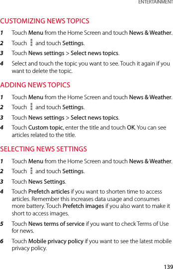 139 ENTERTAINMENTCUSTOMIZING NEWS TOPICS1  Touch Menu from the Home Screen and touch News &amp; Weather.2  Touch   and touch Settings.3  Touch News settings &gt; Select news topics.4  Select and touch the topic you want to see. Touch it again if you want to delete the topic.ADDING NEWS TOPICS1  Touch Menu from the Home Screen and touch News &amp; Weather.2  Touch   and touch Settings.3  Touch News settings &gt; Select news topics.4  Touch Custom topic, enter the title and touch OK. You can see articles related to the title.SELECTING NEWS SETTINGS1  Touch Menu from the Home Screen and touch News &amp; Weather.2  Touch   and touch Settings.3  Touch News Settings.4  Touch Prefetch articles if you want to shorten time to access articles. Remember this increases data usage and consumes more battery. Touch Prefetch images if you also want to make it short to access images.5  Touch News terms of service if you want to check Terms of Use for news.6  Touch Mobile privacy policy if you want to see the latest mobile privacy policy.