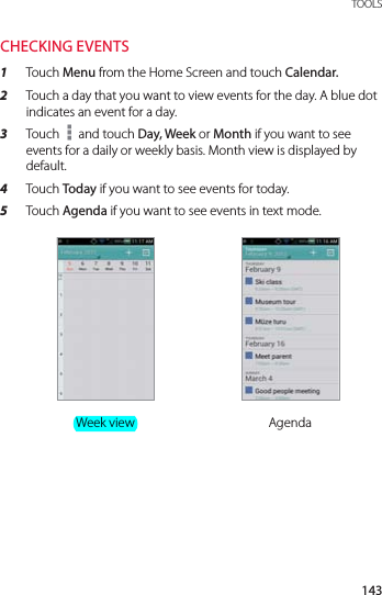 143 TOOLSCHECKING EVENTS1  Touch Menu from the Home Screen and touch Calendar.2  Touch a day that you want to view events for the day. A blue dot indicates an event for a day.3  Touch   and touch Day, Week or Month if you want to see events for a daily or weekly basis. Month view is displayed by default.4  Touch Today if you want to see events for today.5  Touch Agenda if you want to see events in text mode.Week view Agenda