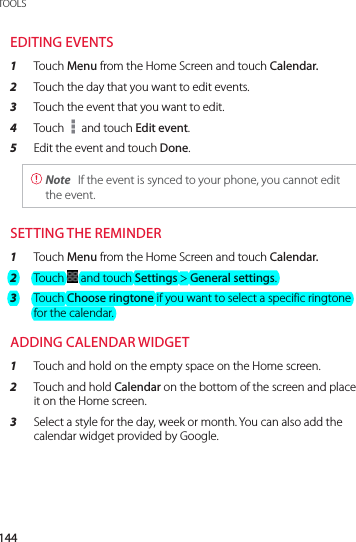 144TOOLSEDITING EVENTS1  Touch Menu from the Home Screen and touch Calendar.2  Touch the day that you want to edit events.3  Touch the event that you want to edit.4  Touch   and touch Edit event.5  Edit the event and touch Done. Note  If the event is synced to your phone, you cannot edit the event.SETTING THE REMINDER1  Touch Menu from the Home Screen and touch Calendar.2  Touch   and touch Settings &gt; General settings.3  Touch Choose ringtone if you want to select a specific ringtone for the calendar.ADDING CALENDAR WIDGET1  Touch and hold on the empty space on the Home screen.2  Touch and hold Calendar on the bottom of the screen and place it on the Home screen.3  Select a style for the day, week or month. You can also add the calendar widget provided by Google.