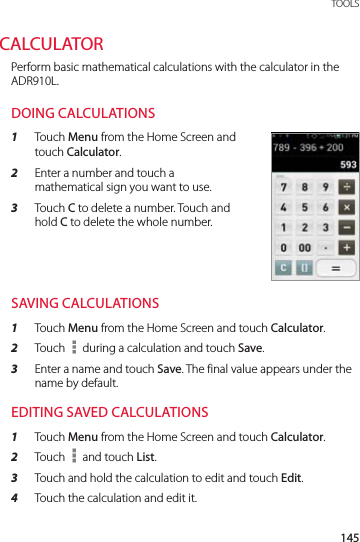 145 TOOLSCALCULATORPerform basic mathematical calculations with the calculator in the ADR910L.DOING CALCULATIONS1  Touch Menu from the Home Screen and touch Calculator.2  Enter a number and touch a mathematical sign you want to use.3  Touch C to delete a number. Touch and hold C to delete the whole number.SAVING CALCULATIONS1  Touch Menu from the Home Screen and touch Calculator.2  Touch   during a calculation and touch Save.3  Enter a name and touch Save. The final value appears under the name by default.EDITING SAVED CALCULATIONS1  Touch Menu from the Home Screen and touch Calculator.2  Touch   and touch List.3  Touch and hold the calculation to edit and touch Edit.4  Touch the calculation and edit it.