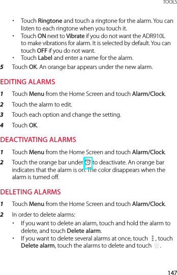 147 TOOLS xTouch Ringtone and touch a ringtone for the alarm. You can listen to each ringtone when you touch it. xTouch ON next to Vibrate if you do not want the ADR910L to make vibrations for alarm. It is selected by default. You can touch OFF if you do not want. xTouch Label and enter a name for the alarm.5  Touch OK. An orange bar appears under the new alarm.EDITING ALARMS1  Touch Menu from the Home Screen and touch Alarm/Clock.2  Touch the alarm to edit.3  Touch each option and change the setting.4  Touch OK.DEACTIVATING ALARMS1  Touch Menu from the Home Screen and touch Alarm/Clock.2  Touch the orange bar under   to deactivate. An orange bar indicates that the alarm is on. The color disappears when the alarm is turned off.DELETING ALARMS1  Touch Menu from the Home Screen and touch Alarm/Clock.2  In order to delete alarms: xIf you want to delete an alarm, touch and hold the alarm to delete, and touch Delete alarm. xIf you want to delete several alarms at once, touch  , touch Delete alarm, touch the alarms to delete and touch  .