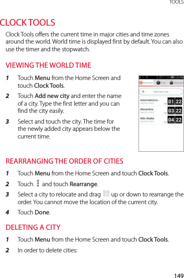 149 TOOLSCLOCK TOOLSClock Tools offers the current time in major cities and time zones around the world. World time is displayed first by default. You can also use the timer and the stopwatch.VIEWING THE WORLD TIME1  Touch Menu from the Home Screen and touch Clock Tools.2  Touch Add new city and enter the name of a city. Type the first letter and you can find the city easily.3  Select and touch the city. The time for the newly added city appears below the current time.REARRANGING THE ORDER OF CITIES1  Touch Menu from the Home Screen and touch Clock Tools.2  Touch   and touch Rearrange.3  Select a city to relocate and drag   up or down to rearrange the order. You cannot move the location of the current city.4  Touch Done.DELETING A CITY1  Touch Menu from the Home Screen and touch Clock Tools.2  In order to delete cities: