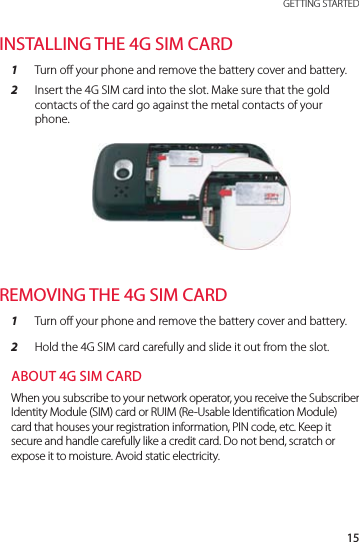 15 GETTING STARTEDINSTALLING THE 4G SIM CARD1  Turn off your phone and remove the battery cover and battery.2  Insert the 4G SIM card into the slot. Make sure that the gold contacts of the card go against the metal contacts of your phone.REMOVING THE 4G SIM CARD1  Turn off your phone and remove the battery cover and battery.2  Hold the 4G SIM card carefully and slide it out from the slot.ABOUT 4G SIM CARDWhen you subscribe to your network operator, you receive the Subscriber Identity Module (SIM) card or RUIM (Re-Usable Identification Module) card that houses your registration information, PIN code, etc. Keep it secure and handle carefully like a credit card. Do not bend, scratch or expose it to moisture. Avoid static electricity.