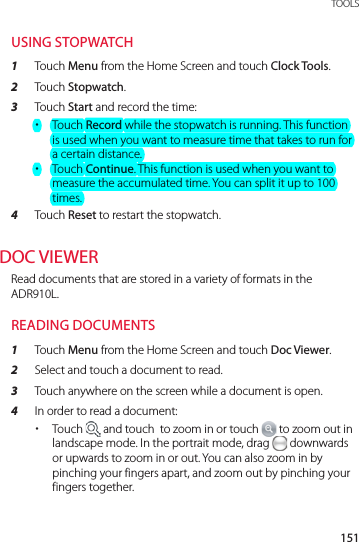151 TOOLSUSING STOPWATCH1  Touch Menu from the Home Screen and touch Clock Tools.2  Touch Stopwatch.3  Touch Start and record the time: xTouch Record while the stopwatch is running. This function is used when you want to measure time that takes to run for a certain distance. xTouch Continue. This function is used when you want to measure the accumulated time. You can split it up to 100 times.4  Touch Reset to restart the stopwatch.DOC VIEWERRead documents that are stored in a variety of formats in the ADR910L.READING DOCUMENTS1  Touch Menu from the Home Screen and touch Doc Viewer.2  Select and touch a document to read.3  Touch anywhere on the screen while a document is open.4  In order to read a document: xTouch   and touch  to zoom in or touch   to zoom out in landscape mode. In the portrait mode, drag   downwards or upwards to zoom in or out. You can also zoom in by pinching your fingers apart, and zoom out by pinching your fingers together.