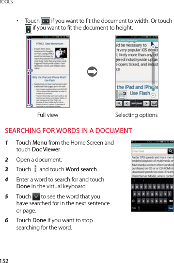152TOOLS xTouch   if you want to fit the document to width. Or touch  if you want to fit the document to height.Full view Selecting optionsSEARCHING FOR WORDS IN A DOCUMENT1  Touch Menu from the Home Screen and touch Doc Viewer.2  Open a document.3  Touch   and touch Word search.4  Enter a word to search for and touch Done in the virtual keyboard.5  Touch   to see the word that you have searched for in the next sentence or page.6  Touch Done if you want to stop searching for the word.