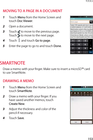 153 TOOLSMOVING TO A PAGE IN A DOCUMENT1  Touch Menu from the Home Screen and touch Doc Viewer.2  Open a document.3  Touch   to move to the previous page. Touch   to move to the next page.4  Touch   and touch Go to page.5  Enter the page to go to and touch Done.SMARTNOTEDraw a memo with your finger. Make sure to insert a microSD™ card to use SmartNote.DRAWING A MEMO1  Touch Menu from the Home Screen and touch SmartNote.2  Draw a memo with your finger. If you have saved another memos, touch Create New.3  Adjust the thickness and color of the pencil if necessary.4  Touch Save.