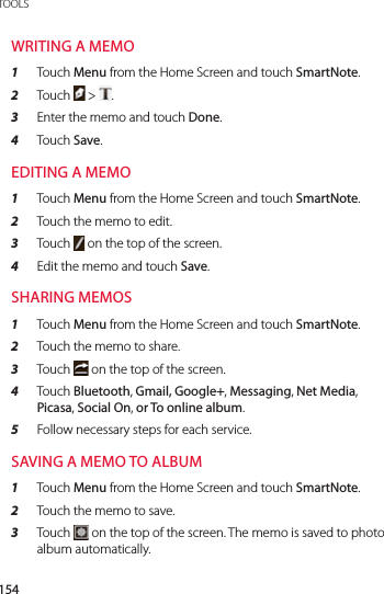 154TOOLSWRITING A MEMO1  Touch Menu from the Home Screen and touch SmartNote.2  Touch   &gt;  .3  Enter the memo and touch Done.4  Touch Save.EDITING A MEMO1  Touch Menu from the Home Screen and touch SmartNote.2  Touch the memo to edit.3  Touch   on the top of the screen.4  Edit the memo and touch Save.SHARING MEMOS1  Touch Menu from the Home Screen and touch SmartNote.2  Touch the memo to share.3  Touch   on the top of the screen.4  Touch Bluetooth, Gmail, Google+, Messaging, Net Media,  Picasa, Social On, or To online album.5  Follow necessary steps for each service.SAVING A MEMO TO ALBUM1  Touch Menu from the Home Screen and touch SmartNote.2  Touch the memo to save.3  Touch   on the top of the screen. The memo is saved to photo album automatically.