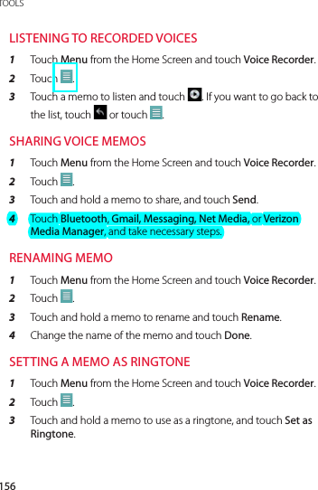 156TOOLSLISTENING TO RECORDED VOICES1  Touch Menu from the Home Screen and touch Voice Recorder.2  Touch  .3  Touch a memo to listen and touch  . If you want to go back to the list, touch   or touch  .SHARING VOICE MEMOS1  Touch Menu from the Home Screen and touch Voice Recorder.2  Touch  .3  Touch and hold a memo to share, and touch Send.4  Touch Bluetooth, Gmail, Messaging, Net Media, or Verizon Media Manager, and take necessary steps.RENAMING MEMO1  Touch Menu from the Home Screen and touch Voice Recorder.2  Touch  .3  Touch and hold a memo to rename and touch Rename.4  Change the name of the memo and touch Done.SETTING A MEMO AS RINGTONE1  Touch Menu from the Home Screen and touch Voice Recorder.2  Touch  .3  Touch and hold a memo to use as a ringtone, and touch Set as Ringtone.