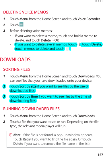 157 TOOLSDELETING VOICE MEMOS1  Touch Menu from the Home Screen and touch Voice Recorder.2  Touch  .3  Before deleting voice memos: xIf you want to delete a memo, touch and hold a memo to delete, and touch Delete &gt; OK. xIf you want to delete several memos, touch  , touch Delete, touch memos to delete and touch  .DOWNLOADSSORTING FILES1  Touch Menu from the Home Screen and touch Downloads. You can see files that you have downloaded onto your device.2  Touch Sort by size if you want to see files by the size of downloaded files.3  Touch Sort by time if you want to see files by the time of downloading files.RUNNING DOWNLOADED FILES1  Touch Menu from the Home Screen and touch Downloads.2  Touch a file that you want to see or run. Depending on the file type, the relevant media player will run. Note  If the file is not found, a pop-up window appears. Touch Retry if you want to find the file again. Or touch Delete if you want to remove the file name in the list).