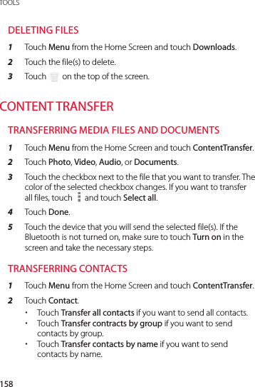 158TOOLSDELETING FILES1  Touch Menu from the Home Screen and touch Downloads.2  Touch the file(s) to delete.3  Touch   on the top of the screen.CONTENT TRANSFERTRANSFERRING MEDIA FILES AND DOCUMENTS1  Touch Menu from the Home Screen and touch ContentTransfer.2  Touch Photo, Video, Audio, or Documents.3  Touch the checkbox next to the file that you want to transfer. The color of the selected checkbox changes. If you want to transfer all files, touch   and touch Select all.4  Touch Done.5  Touch the device that you will send the selected file(s). If the Bluetooth is not turned on, make sure to touch Turn on in the screen and take the necessary steps.TRANSFERRING CONTACTS1  Touch Menu from the Home Screen and touch ContentTransfer.2  Touch Contact. xTouch Transfer all contacts if you want to send all contacts. xTouch Transfer contracts by group if you want to send contacts by group. xTouch Transfer contacts by name if you want to send contacts by name.