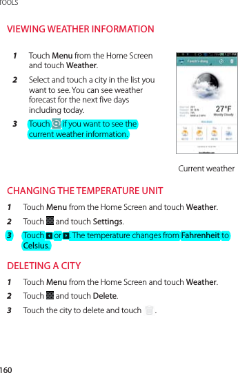 160TOOLSVIEWING WEATHER INFORMATION1  Touch Menu from the Home Screen and touch Weather.2  Select and touch a city in the list you want to see. You can see weather forecast for the next five days including today.3  Touch   if you want to see the current weather information.Current weatherCHANGING THE TEMPERATURE UNIT1  Touch Menu from the Home Screen and touch Weather.2  Touch   and touch Settings.3  Touch 2 or 3. The temperature changes from Fahrenheit to Celsius.DELETING A CITY1  Touch Menu from the Home Screen and touch Weather.2  Touch   and touch Delete.3  Touch the city to delete and touch  .