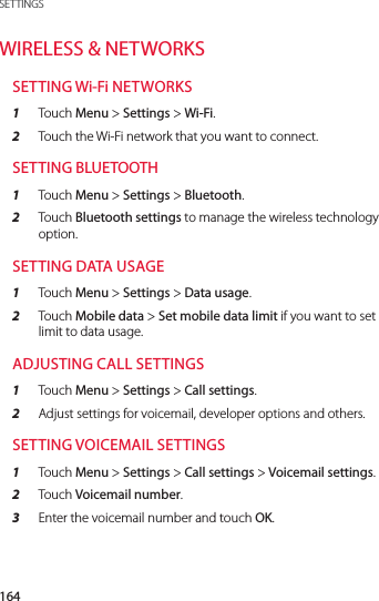 164SETTINGSWIRELESS &amp; NETWORKSSETTING Wi-Fi NETWORKS1  Touch Menu &gt; Settings &gt; Wi-Fi.2  Touch the Wi-Fi network that you want to connect.SETTING BLUETOOTH1  Touch Menu &gt; Settings &gt; Bluetooth.2  Touch Bluetooth settings to manage the wireless technology option.SETTING DATA USAGE1  Touch Menu &gt; Settings &gt; Data usage. 2  Touch Mobile data &gt; Set mobile data limit if you want to set limit to data usage.ADJUSTING CALL SETTINGS 1  Touch Menu &gt; Settings &gt; Call settings.2  Adjust settings for voicemail, developer options and others.SETTING VOICEMAIL SETTINGS1  Touch Menu &gt; Settings &gt; Call settings &gt; Voicemail settings.2  Touch Voicemail number.3  Enter the voicemail number and touch OK.