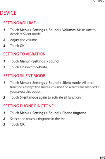 165 SETTINGSDEVICESETTING VOLUME1  Touch Menu &gt; Settings &gt; Sound &gt; Volumes. Make sure to deselect Silent mode.2  Adjust the volume.3  Touch OK.SETTING TO VIBRATION1  Touch Menu &gt; Settings &gt; Sound 2  Touch On next to Vibrate.SETTING SILENT MODE1  Touch Menu &gt; Settings &gt; Sound &gt; Silent mode. All other functions except the media volume and alarms are silenced if you select this option.2  Touch Silent mode again to activate all functionsSETTING PHONE RINGTONE1  Touch Menu &gt; Settings &gt; Sound &gt; Phone ringtone.2  Select and touch a ringtone in the list.3  Touch OK.