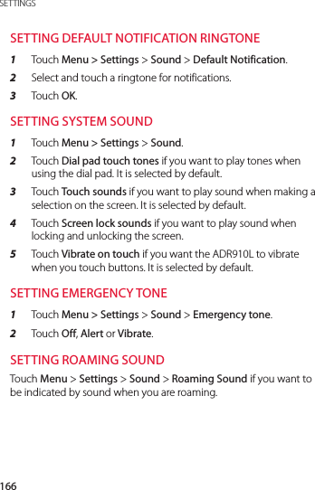 166SETTINGSSETTING DEFAULT NOTIFICATION RINGTONE1  Touch Menu &gt; Settings &gt; Sound &gt; Default Notification.2  Select and touch a ringtone for notifications.3  Touch OK.SETTING SYSTEM SOUND1  Touch Menu &gt; Settings &gt; Sound.2  Touch Dial pad touch tones if you want to play tones when using the dial pad. It is selected by default.3  Touch Touch sounds if you want to play sound when making a selection on the screen. It is selected by default.4  Touch Screen lock sounds if you want to play sound when locking and unlocking the screen.5  Touch Vibrate on touch if you want the ADR910L to vibrate when you touch buttons. It is selected by default.SETTING EMERGENCY TONE1  Touch Menu &gt; Settings &gt; Sound &gt; Emergency tone.2  Touch Off, Alert or Vibrate.SETTING ROAMING SOUNDTouch Menu &gt; Settings &gt; Sound &gt; Roaming Sound if you want to be indicated by sound when you are roaming.