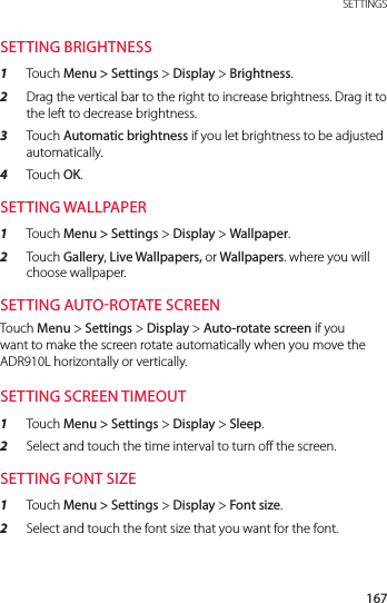 167 SETTINGSSETTING BRIGHTNESS1  Touch Menu &gt; Settings &gt; Display &gt; Brightness.2  Drag the vertical bar to the right to increase brightness. Drag it to the left to decrease brightness.3  Touch Automatic brightness if you let brightness to be adjusted automatically.4  Touch OK.SETTING WALLPAPER1  Touch Menu &gt; Settings &gt; Display &gt; Wallpaper.2  Touch Gallery, Live Wallpapers, or Wallpapers. where you will choose wallpaper.SETTING AUTOROTATE SCREENTouch Menu &gt; Settings &gt; Display &gt; Auto-rotate screen if you want to make the screen rotate automatically when you move the ADR910L horizontally or vertically.SETTING SCREEN TIMEOUT1  Touch Menu &gt; Settings &gt; Display &gt; Sleep.2  Select and touch the time interval to turn off the screen.SETTING FONT SIZE1  Touch Menu &gt; Settings &gt; Display &gt; Font size.2  Select and touch the font size that you want for the font.
