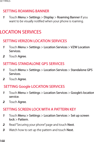 168SETTINGSSETTING ROAMING BANNER1  Touch Menu &gt; Settings &gt; Display &gt; Roaming Banner if you want to be visually notified when your phone is roaming.LOCATION SERVICESSETTING VERIZON LOCATION SERVICES1  Touch Menu &gt; Settings &gt; Location Services &gt; VZW Location Services.2  Touch Agree.SETTING STANDALONE GPS SERVICES1  Touch Menu &gt; Settings &gt; Location Services &gt; Standalone GPS Services.2  Touch Agree. SETTING Google LOCATION SERVICES1  Touch Menu &gt; Settings &gt; Location Services &gt; Google’s location service.2  Touch Agree.SETTING SCREEN LOCK WITH A PATTERN KEY1  Touch Menu &gt; Settings &gt; Location Services &gt; Set up screen lock &gt; Pattern.2  Read “Securing your phone” page and touch Next.3  Watch how to set up the pattern and touch Next.