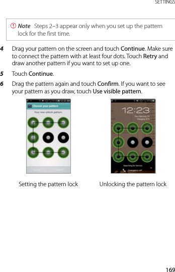 169 SETTINGS Note  Steps 2–3 appear only when you set up the pattern lock for the first time.4  Drag your pattern on the screen and touch Continue. Make sure to connect the pattern with at least four dots. Touch Retry and draw another pattern if you want to set up one.5  Touch Continue.6  Drag the pattern again and touch Confirm. If you want to see your pattern as you draw, touch Use visible pattern.Setting the pattern lock Unlocking the pattern lock