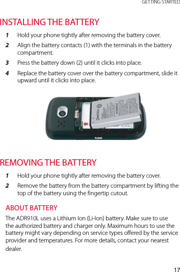 17 GETTING STARTEDINSTALLING THE BATTERY1  Hold your phone tightly after removing the battery cover.2  Align the battery contacts (1) with the terminals in the battery compartment.3  Press the battery down (2) until it clicks into place.4  Replace the battery cover over the battery compartment, slide it upward until it clicks into place.REMOVING THE BATTERY1  Hold your phone tightly after removing the battery cover.2  Remove the battery from the battery compartment by lifting the top of the battery using the fingertip cutout.ABOUT BATTERYThe ADR910L uses a Lithium Ion (Li-Ion) battery. Make sure to use the authorized battery and charger only. Maximum hours to use the battery might vary depending on service types offered by the service provider and temperatures. For more details, contact your nearest dealer.