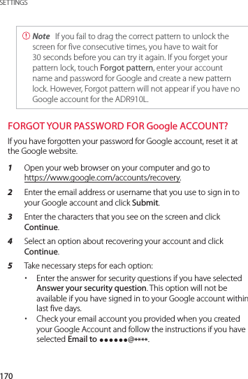 170SETTINGS Note  If you fail to drag the correct pattern to unlock the screen for five consecutive times, you have to wait for 30 seconds before you can try it again. If you forget your pattern lock, touch Forgot pattern, enter your account name and password for Google and create a new pattern lock. However, Forgot pattern will not appear if you have no Google account for the ADR910L.FORGOT YOUR PASSWORD FOR Google ACCOUNT?If you have forgotten your password for Google account, reset it at the Google website.1  Open your web browser on your computer and go to  https://www.google.com/accounts/recovery.2  Enter the email address or username that you use to sign in to your Google account and click Submit.3  Enter the characters that you see on the screen and click Continue.4  Select an option about recovering your account and click Continue.5  Take necessary steps for each option: xEnter the answer for security questions if you have selected Answer your security question. This option will not be available if you have signed in to your Google account within last five days. xCheck your email account you provided when you created your Google Account and follow the instructions if you have selected Email to yyyyyy@****.