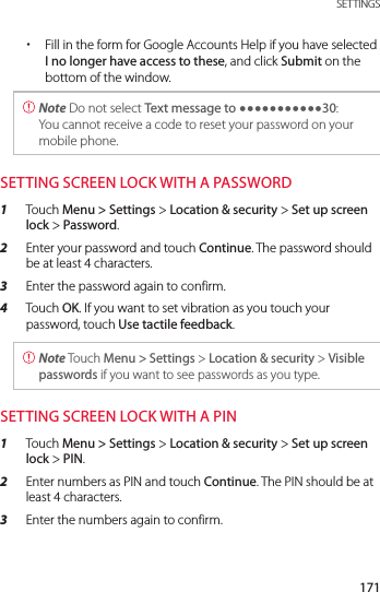 171 SETTINGS xFill in the form for Google Accounts Help if you have selected I no longer have access to these, and click Submit on the bottom of the window. Note Do not select Text message to yyyyyyyyyyy30: You cannot receive a code to reset your password on your mobile phone.SETTING SCREEN LOCK WITH A PASSWORD1  Touch Menu &gt; Settings &gt; Location &amp; security &gt; Set up screen lock &gt; Password.2  Enter your password and touch Continue. The password should be at least 4 characters.3  Enter the password again to confirm.4  Touch OK. If you want to set vibration as you touch your password, touch Use tactile feedback. Note Touch Menu &gt; Settings &gt; Location &amp; security &gt; Visible passwords if you want to see passwords as you type.SETTING SCREEN LOCK WITH A PIN1  Touch Menu &gt; Settings &gt; Location &amp; security &gt; Set up screen lock &gt; PIN. 2  Enter numbers as PIN and touch Continue. The PIN should be at least 4 characters.3  Enter the numbers again to confirm.