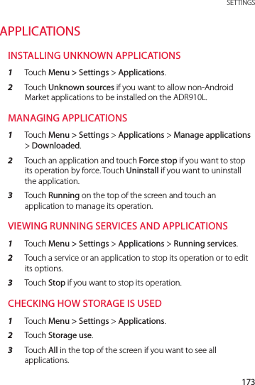 173 SETTINGSAPPLICATIONSINSTALLING UNKNOWN APPLICATIONS1  Touch Menu &gt; Settings &gt; Applications.2  Touch Unknown sources if you want to allow non-Android Market applications to be installed on the ADR910L.MANAGING APPLICATIONS1  Touch Menu &gt; Settings &gt; Applications &gt; Manage applications &gt; Downloaded.2  Touch an application and touch Force stop if you want to stop its operation by force. Touch Uninstall if you want to uninstall the application.3  Touch Running on the top of the screen and touch an application to manage its operation.VIEWING RUNNING SERVICES AND APPLICATIONS1  Touch Menu &gt; Settings &gt; Applications &gt; Running services.2  Touch a service or an application to stop its operation or to edit its options.3  Touch Stop if you want to stop its operation.CHECKING HOW STORAGE IS USED1  Touch Menu &gt; Settings &gt; Applications.2  Touch Storage use.3  Touch All in the top of the screen if you want to see all applications.