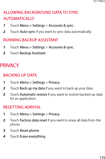 175 SETTINGSALLOWING BACKGROUND DATA TO SYNC AUTOMATICALLY1  Touch Menu &gt; Settings &gt; Accounts &amp; sync.2  Touch Auto-sync if you want to sync data automatically.RUNNING BACKUP ASSISTANT1  Touch Menu &gt; Settings &gt; Accounts &amp; sync.2  Touch Backup Assistant.PRIVACYBACKING UP DATA1  Touch Menu &gt; Settings &gt; Privacy.2  Touch Back up my data if you want to back up your data.3  Touch Automatic restore if you want to restore backed-up data for an application.RESETTING ADR910L1  Touch Menu &gt; Settings &gt; Privacy.2  Touch Factory data reset if you want to erase all data from the phone.3  Touch Reset phone.4  Touch Erase everything.