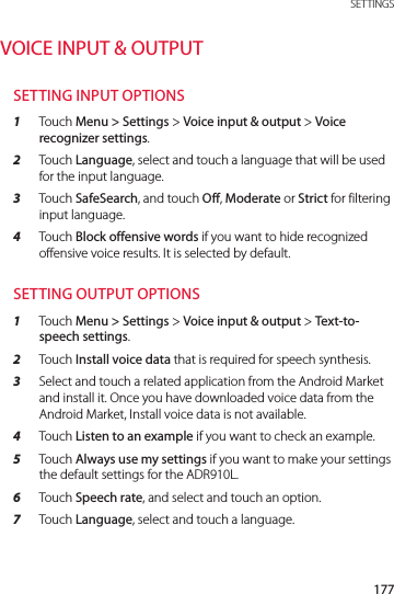 177 SETTINGSVOICE INPUT &amp; OUTPUTSETTING INPUT OPTIONS1  Touch Menu &gt; Settings &gt; Voice input &amp; output &gt; Voice recognizer settings.2  Touch Language, select and touch a language that will be used for the input language.3  Touch SafeSearch, and touch Off, Moderate or Strict for filtering input language.4  Touch Block offensive words if you want to hide recognized offensive voice results. It is selected by default.SETTING OUTPUT OPTIONS1  Touch Menu &gt; Settings &gt; Voice input &amp; output &gt; Text-to-speech settings.2  Touch Install voice data that is required for speech synthesis.3  Select and touch a related application from the Android Market and install it. Once you have downloaded voice data from the Android Market, Install voice data is not available.4  Touch Listen to an example if you want to check an example.5  Touch Always use my settings if you want to make your settings the default settings for the ADR910L.6  Touch Speech rate, and select and touch an option.7  Touch Language, select and touch a language.