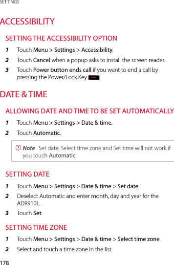 178SETTINGSACCESSIBILITYSETTING THE ACCESSIBILITY OPTION1  Touch Menu &gt; Settings &gt; Accessibility.2  Touch Cancel when a popup asks to install the screen reader.3  Touch Power button ends call if you want to end a call by pressing the Power/Lock Key.DATE &amp; TIMEALLOWING DATE AND TIME TO BE SET AUTOMATICALLY1  Touch Menu &gt; Settings &gt; Date &amp; time.2  Touch Automatic. Note  Set date, Select time zone and Set time will not work if you touch Automatic.SETTING DATE1  Touch Menu &gt; Settings &gt; Date &amp; time &gt; Set date.2  Deselect Automatic and enter month, day and year for the ADR910L.3  Touch Set.SETTING TIME ZONE1  Touch Menu &gt; Settings &gt; Date &amp; time &gt; Select time zone.2  Select and touch a time zone in the list.