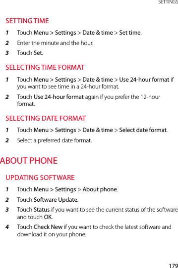 179 SETTINGSSETTING TIME1  Touch Menu &gt; Settings &gt; Date &amp; time &gt; Set time.2  Enter the minute and the hour.3  Touch Set.SELECTING TIME FORMAT1  Touch Menu &gt; Settings &gt; Date &amp; time &gt; Use 24-hour format if you want to see time in a 24-hour format.2  Touch Use 24-hour format again if you prefer the 12-hour format.SELECTING DATE FORMAT1  Touch Menu &gt; Settings &gt; Date &amp; time &gt; Select date format.2  Select a preferred date format.ABOUT PHONEUPDATING SOFTWARE1  Touch Menu &gt; Settings &gt; About phone.2  Touch Software Update.3  Touch Status if you want to see the current status of the software and touch OK.4  Touch Check New if you want to check the latest software and download it on your phone.