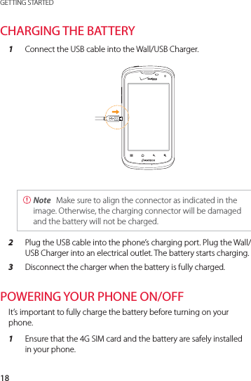 18GETTING STARTEDCHARGING THE BATTERY1  Connect the USB cable into the Wall/USB Charger. Note  Make sure to align the connector as indicated in the image. Otherwise, the charging connector will be damaged and the battery will not be charged.2  Plug the USB cable into the phone’s charging port. Plug the Wall/USB Charger into an electrical outlet. The battery starts charging.3  Disconnect the charger when the battery is fully charged.POWERING YOUR PHONE ON/OFFIt’s important to fully charge the battery before turning on your phone.1  Ensure that the 4G SIM card and the battery are safely installed in your phone.