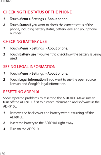 180SETTINGSCHECKING THE STATUS OF THE PHONE1  Touch Menu &gt; Settings &gt; About phone.2  Touch Status if you want to check the current status of the phone, including battery status, battery level and your phone number.CHECKING BATTERY USE1  Touch Menu &gt; Settings &gt; About phone.2  Touch Battery use if you want to check how the battery is being used.SEEING LEGAL INFORMATION1  Touch Menu &gt; Settings &gt; About phone.2  Touch Legal information if you want to see the open source licenses and Google’s legal information.RESETTING ADR910LSolve repeated problems by resetting the ADR910L. Make sure to turn off the ADR910L first to protect information and software in the ADR910L.1  Remove the back cover and battery without turning off the ADR910L.2  Insert the battery to the ADR910L right away.3  Turn on the ADR910L.