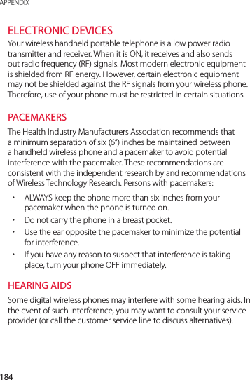 184APPENDIXELECTRONIC DEVICESYour wireless handheld portable telephone is a low power radio transmitter and receiver. When it is ON, it receives and also sends out radio frequency (RF) signals. Most modern electronic equipment is shielded from RF energy. However, certain electronic equipment may not be shielded against the RF signals from your wireless phone. Therefore, use of your phone must be restricted in certain situations.PACEMAKERSThe Health Industry Manufacturers Association recommends that a minimum separation of six (6”) inches be maintained between a handheld wireless phone and a pacemaker to avoid potential interference with the pacemaker. These recommendations are consistent with the independent research by and recommendations of Wireless Technology Research. Persons with pacemakers: xALWAYS keep the phone more than six inches from your pacemaker when the phone is turned on. xDo not carry the phone in a breast pocket. xUse the ear opposite the pacemaker to minimize the potential for interference. xIf you have any reason to suspect that interference is taking place, turn your phone OFF immediately.HEARING AIDSSome digital wireless phones may interfere with some hearing aids. In the event of such interference, you may want to consult your service provider (or call the customer service line to discuss alternatives).