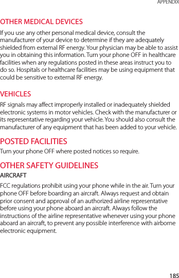 185 APPENDIXOTHER MEDICAL DEVICESIf you use any other personal medical device, consult the manufacturer of your device to determine if they are adequately shielded from external RF energy. Your physician may be able to assist you in obtaining this information. Turn your phone OFF in healthcare facilities when any regulations posted in these areas instruct you to do so. Hospitals or healthcare facilities may be using equipment that could be sensitive to external RF energy.VEHICLESRF signals may affect improperly installed or inadequately shielded electronic systems in motor vehicles. Check with the manufacturer or its representative regarding your vehicle. You should also consult the manufacturer of any equipment that has been added to your vehicle.POSTED FACILITIESTurn your phone OFF where posted notices so require.OTHER SAFETY GUIDELINESAIRCRAFTFCC regulations prohibit using your phone while in the air. Turn your phone OFF before boarding an aircraft. Always request and obtain prior consent and approval of an authorized airline representative before using your phone aboard an aircraft. Always follow the instructions of the airline representative whenever using your phone aboard an aircraft, to prevent any possible interference with airborne electronic equipment.