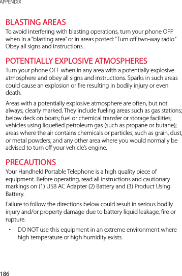 186APPENDIXBLASTING AREASTo avoid interfering with blasting operations, turn your phone OFF when in a “blasting area” or in areas posted: “Turn off two-way radio.” Obey all signs and instructions.POTENTIALLY EXPLOSIVE ATMOSPHERESTurn your phone OFF when in any area with a potentially explosive atmosphere and obey all signs and instructions. Sparks in such areas could cause an explosion or fire resulting in bodily injury or even death.Areas with a potentially explosive atmosphere are often, but not always, clearly marked. They include fueling areas such as gas stations; below deck on boats; fuel or chemical transfer or storage facilities; vehicles using liquefied petroleum gas (such as propane or butane); areas where the air contains chemicals or particles, such as grain, dust, or metal powders; and any other area where you would normally be advised to turn off your vehicle’s engine.PRECAUTIONSYour Handheld Portable Telephone is a high quality piece of equipment. Before operating, read all instructions and cautionary markings on (1) USB AC Adapter (2) Battery and (3) Product Using Battery.Failure to follow the directions below could result in serious bodily injury and/or property damage due to battery liquid leakage, fire or rupture. xDO NOT use this equipment in an extreme environment where high temperature or high humidity exists.