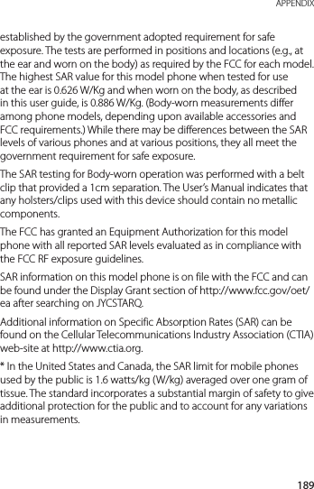 189 APPENDIXestablished by the government adopted requirement for safe exposure. The tests are performed in positions and locations (e.g., at the ear and worn on the body) as required by the FCC for each model. The highest SAR value for this model phone when tested for use at the ear is 0.626 W/Kg and when worn on the body, as described in this user guide, is 0.886 W/Kg. (Body-worn measurements differ among phone models, depending upon available accessories and FCC requirements.) While there may be differences between the SAR levels of various phones and at various positions, they all meet the government requirement for safe exposure.The SAR testing for Body-worn operation was performed with a belt clip that provided a 1cm separation. The User’s Manual indicates that any holsters/clips used with this device should contain no metallic components.The FCC has granted an Equipment Authorization for this model phone with all reported SAR levels evaluated as in compliance with the FCC RF exposure guidelines.SAR information on this model phone is on file with the FCC and can be found under the Display Grant section of http://www.fcc.gov/oet/ea after searching on JYCSTARQ.Additional information on Specific Absorption Rates (SAR) can be found on the Cellular Telecommunications Industry Association (CTIA) web-site at http://www.ctia.org.* In the United States and Canada, the SAR limit for mobile phones used by the public is 1.6 watts/kg (W/kg) averaged over one gram of tissue. The standard incorporates a substantial margin of safety to give additional protection for the public and to account for any variations in measurements.