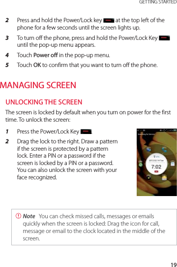 19 GETTING STARTED2  Press and hold the Power/Lock key   at the top left of the phone for a few seconds until the screen lights up.3  To turn off the phone, press and hold the Power/Lock Key until the pop-up menu appears.4  Touch Power off in the pop-up menu.5  Touch OK to confirm that you want to turn off the phone.MANAGING SCREENUNLOCKING THE SCREENThe screen is locked by default when you turn on power for the first time. To unlock the screen:1  Press the Power/Lock Key  .2  Drag the lock to the right. Draw a pattern if the screen is protected by a pattern lock. Enter a PIN or a password if the screen is locked by a PIN or a password. You can also unlock the screen with your face recognized. Note  You can check missed calls, messages or emails quickly when the screen is locked: Drag the icon for call, message or email to the clock located in the middle of the screen.